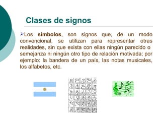 Clases de signos 
L o s símbolos, son signos que, de un modo 
convencional, se utilizan para representar otras 
realidades, sin que exista con ellas ningún parecido o 
semejanza ni ningún otro tipo de relación motivada; por 
ejemplo: la bandera de un país, las notas musicales, 
los alfabetos, etc. 
 