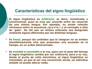 Características del signo lingüístico 
 El signo lingüístico es arbitrario, es decir, inmotivado y 
convencional, pues se crea por acuerdo entre los usuarios 
de una misma lengua. Por ejemplo, no existe relación 
intrínseca entre la secuencia /g-a-t-o-/ y el concepto o idea 
de “gato”. De ahí que un mismo referente sea designado 
mediante signos diferentes por las distintas lenguas. 
 Es lineal, porque las unidades que lo integran no se emiten 
simultáneamente sino que presentan una sucesión en el 
tiempo, en un orden determinado. 
 Es mutable e inmutable a la vez, pues con el paso del tiempo 
el signo lingüístico cambia por ser arbitrario; pero a su vez, 
desde el punto de vista sincrónico, el signo lingüístico es 
inmutable, ya que al ser una convención social, un individuo 
aislado no puede alterar nada. 
 