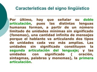 Características del signo lingüístico 
 Por último, hay que señalar su doble 
articulación, pues las distintas lenguas 
humanas forman, a partir de un número 
limitado de unidades mínimas sin significado 
(fonemas), una cantidad infinita de mensajes 
porque el hablante va articulando dos tipos 
de unidades cada vez más amplias. Las 
unidades sin significado constituyen la 
segunda articulación del lenguaje; y las 
unidades con significado ( oración, 
sintagmas, palabras y monemas), la primera 
articulación. 
