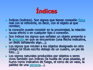 Índices
 Indices (indicios). Son signos que tienen conexión física
real con el referente, es decir, con el objeto al que
remiten;
 la conexión puede consistir en la proximidad, la relación
causa efecto o en cualquier tipo o conexión.
 Son índices los signos que señalan un objeto presente o
la dirección en que se encuentran (una flecha indicativa,
un dedo señalando algo...);
 Los signos que rotulan a los objetos designado en otro
código (el título escrito debajo de un cuadro, un pie de
foto...);
 Los signos naturales producidos por objetos o seres
vivos también son índices (la huella de unas pisadas, el
humo como indicativo de fuego, el cerco de un vaso, la
palidez de una persona...).
 