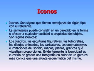 Iconos
 Iconos. Son signos que tienen semejanza de algún tipo
con el referente.
 La semejanza puede consistir en un parecido en la forma
o afectar a cualquier cualidad o propiedad del objeto.
Son signos icónicos:
 Los cuadros, las esculturas figurativas, las fotografías,
los dibujos animados, las caricaturas, las onomatopeyas
o imitaciones del sonido, mapas, planos, gráficos que
visualizan proporciones. Evidentemente la iconicidad es
cuestión de grado: una fotografía en color de un gato es
más icónica que una silueta esquemática del mismo.
 