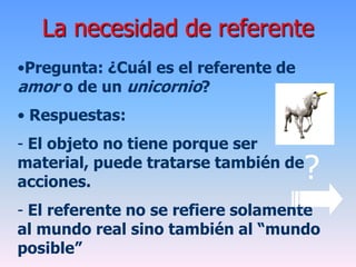 La necesidad de referente
•Pregunta: ¿Cuál es el referente de
amor o de un unicornio?
• Respuestas:
- El objeto no tiene porque ser
material, puede tratarse también de
acciones.
- El referente no se refiere solamente
al mundo real sino también al “mundo
posible”
?
 