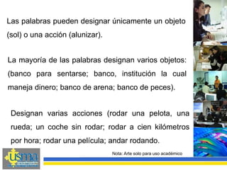 Nota: Arte solo para uso académico
La mayoría de las palabras designan varios objetos:
(banco para sentarse; banco, institución la cual
maneja dinero; banco de arena; banco de peces).
Las palabras pueden designar únicamente un objeto
(sol) o una acción (alunizar).
Designan varias acciones (rodar una pelota, una
rueda; un coche sin rodar; rodar a cien kilómetros
por hora; rodar una película; andar rodando.
 