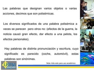 Nota: Arte solo para uso académico
Los diversos significados de una palabra polisémica a
veces se parecen pero otros no: (efectos de la guerra, la
noticia causó gran efecto, dar efecto a una pelota, los
efectos personales).
Las palabras que designan varios objetos o varias
acciones, decimos que son polisémicas.
Hay palabras de distinta pronunciación y escritura, cuyo
significado es parecido (coche, automóvil), estas
palabras son sinónimas.
 