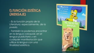 f) FUNCIÓN ESTÉTICA
(MENSAJE)
- Es la función propia de la
Literatura; especialmente, de la
poesía.
- También la podemos encontrar
en la lengua coloquial, en el
lengua publicitario y en
cualquier manifestación que
utilice la lengua con una
finalidad estética.
 