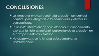 CONCLUSIONES
 La lengua es una extraordinaria creación cultural del
hombre, para integrarse a la comunidad y afirmar su
personalidad.
 Es un instrumento eficaz para elaborar el conocimiento,
expresar la vida emocional, desarrollando la creación en
el campo científico y literario.
 No olvidemos que la lengua está permanente
transformación.
 