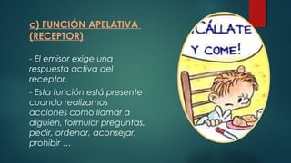 c) FUNCIÓN APELATIVA
(RECEPTOR)
- El emisor exige una
respuesta activa del
receptor.
- Esta función está presente
cuando realizamos
acciones como llamar a
alguien, formular preguntas,
pedir, ordenar, aconsejar,
prohibir …
 