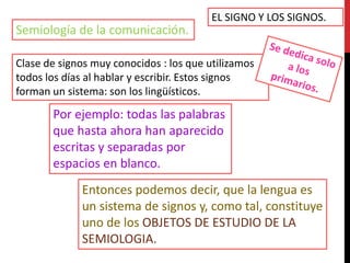 EL SIGNO Y LOS SIGNOS.
Semiología de la comunicación.

Clase de signos muy conocidos : los que utilizamos
todos los días al hablar y escribir. Estos signos
forman un sistema: son los lingüísticos.

       Por ejemplo: todas las palabras
       que hasta ahora han aparecido
       escritas y separadas por
       espacios en blanco.
             Entonces podemos decir, que la lengua es
             un sistema de signos y, como tal, constituye
             uno de los OBJETOS DE ESTUDIO DE LA
             SEMIOLOGIA.
 