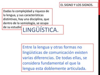 EL SIGNO Y LOS SIGNOS.
Dadas la complejidad y riqueza de
la lengua, y sus características
distintivas, hay una disciplina, que
dentro de la semiología, se ocupa
de su estudio.
               LINGÜÍSTICA.

               Entre la lengua y otras formas no
               lingüísticas de comunicación existen
               varias diferencias. De todas ellas, se
               considera fundamental el que la
               lengua esta doblemente articulada.
 