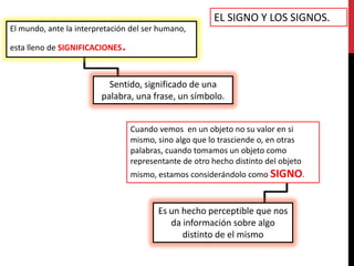 EL SIGNO Y LOS SIGNOS.
El mundo, ante la interpretación del ser humano,

esta lleno de SIGNIFICACIONES   .

                          Sentido, significado de una
                        palabra, una frase, un símbolo.


                                    Cuando vemos en un objeto no su valor en si
                                    mismo, sino algo que lo trasciende o, en otras
                                    palabras, cuando tomamos un objeto como
                                    representante de otro hecho distinto del objeto
                                    mismo, estamos considerándolo como SIGNO.



                                           Es un hecho perceptible que nos
                                              da información sobre algo
                                                 distinto de el mismo
 