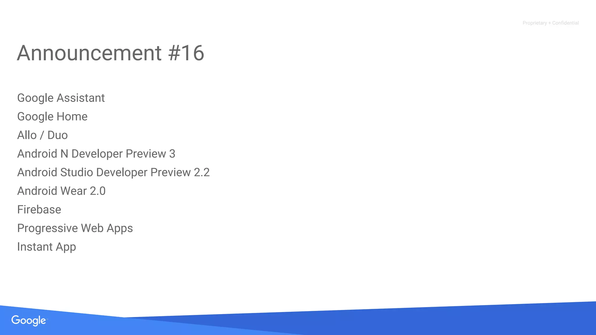 Proprietary + Confidential
Announcement #16
Google Assistant
Google Home
Allo / Duo
Android N Developer Preview 3
Android Studio Developer Preview 2.2
Android Wear 2.0
Firebase
Progressive Web Apps
Instant App
 