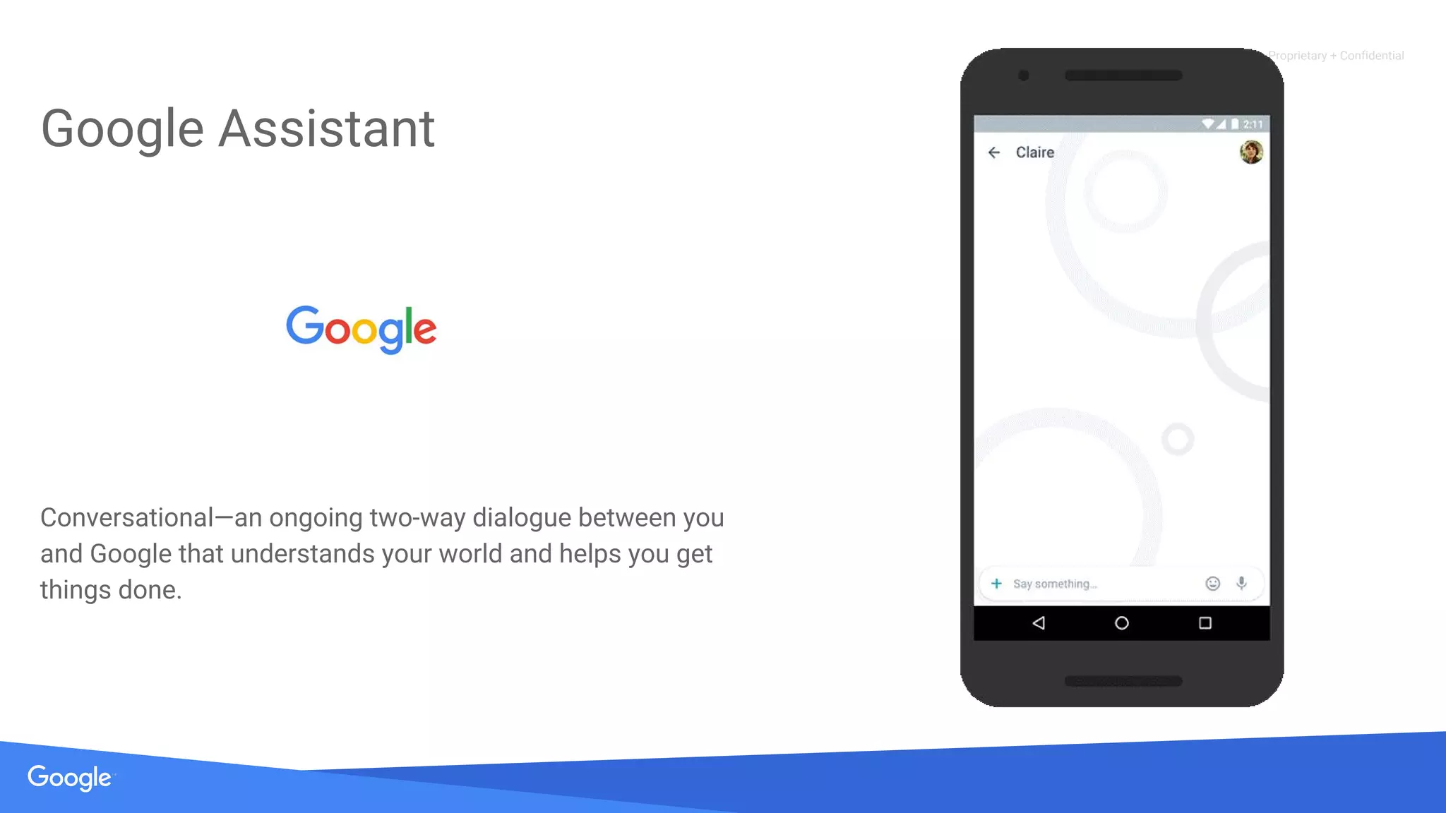 Proprietary + Confidential
Google Assistant
Conversational—an ongoing two-way dialogue between you
and Google that understands your world and helps you get
things done.
 