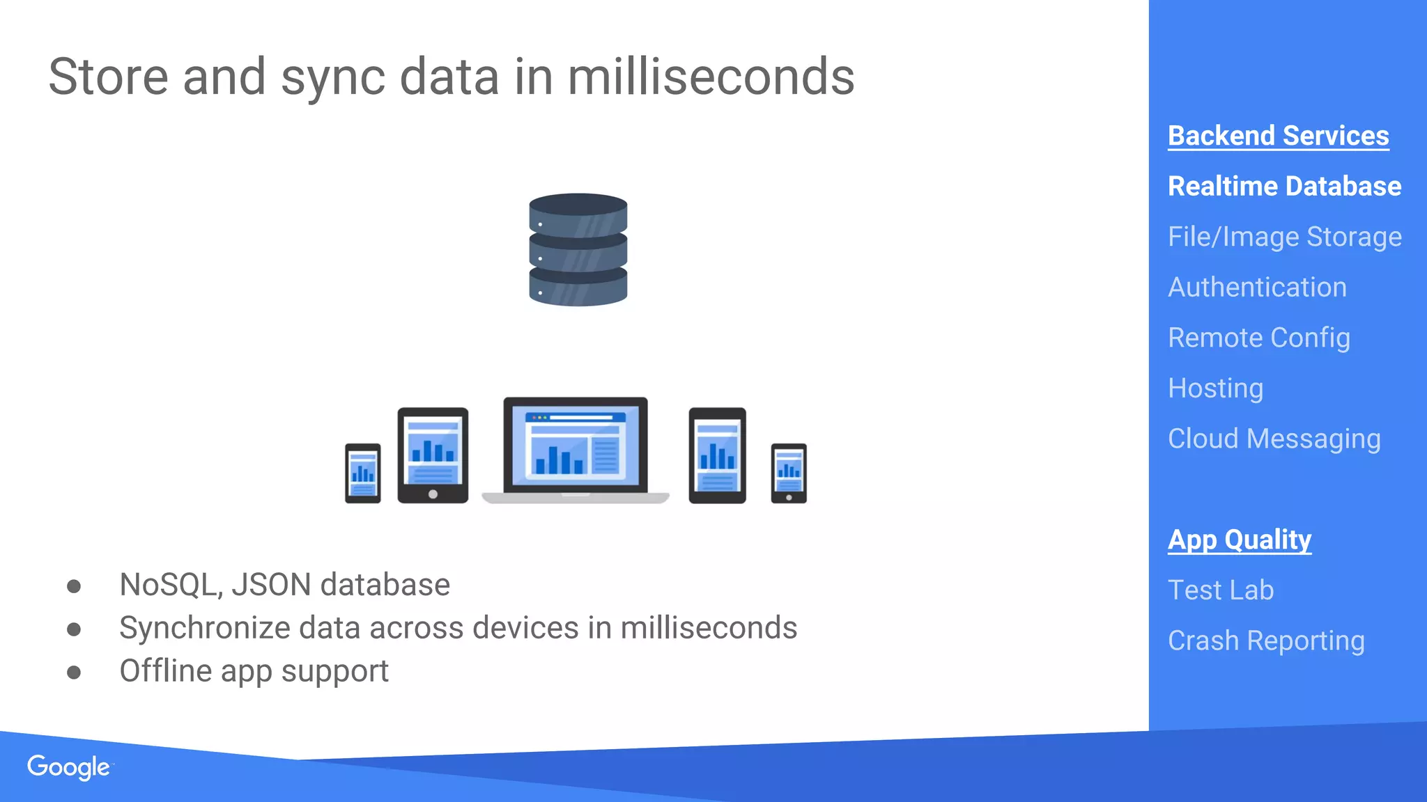 Source: Lorem ipsum dolor sit amet, consectetur adipiscing elit. Duis non erat sem
Proprietary + Confidential
Store and sync data in milliseconds
● NoSQL, JSON database
● Synchronize data across devices in milliseconds
● Offline app support
Backend Services
Realtime Database
File/Image Storage
Authentication
Remote Config
Hosting
Cloud Messaging
App Quality
Test Lab
Crash Reporting
 