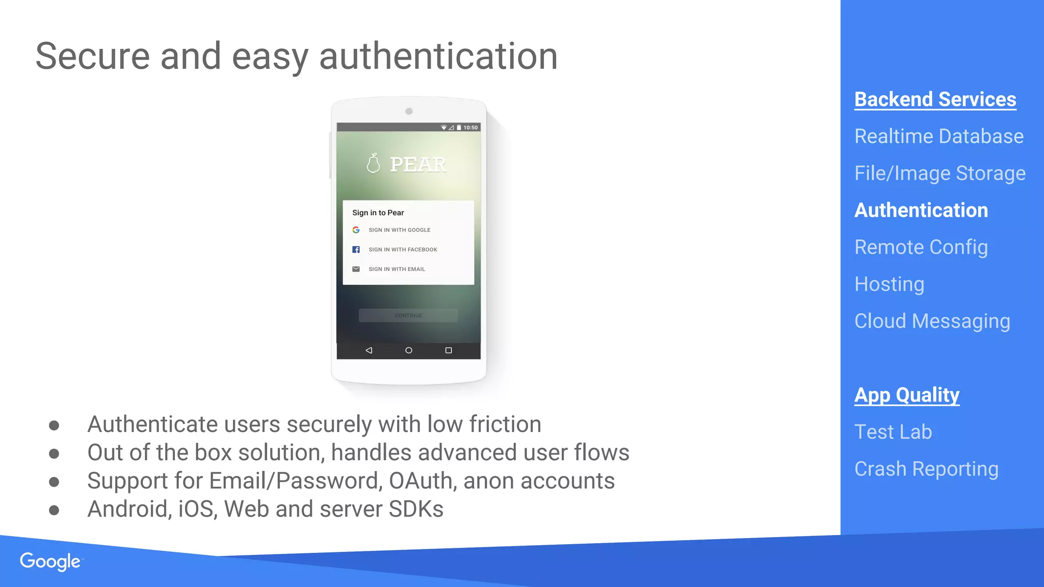 Source: Lorem ipsum dolor sit amet, consectetur adipiscing elit. Duis non erat sem
Proprietary + Confidential
● Authenticate users securely with low friction
● Out of the box solution, handles advanced user flows
● Support for Email/Password, OAuth, anon accounts
● Android, iOS, Web and server SDKs
Secure and easy authentication
Backend Services
Realtime Database
File/Image Storage
Authentication
Remote Config
Hosting
Cloud Messaging
App Quality
Test Lab
Crash Reporting
 