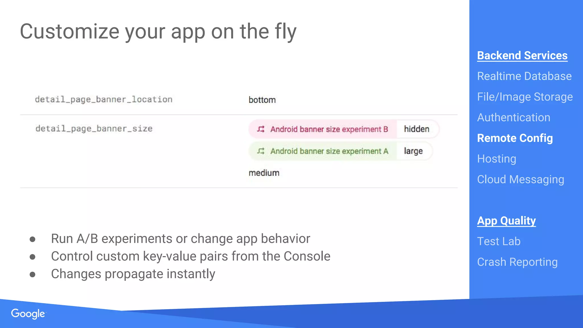 Source: Lorem ipsum dolor sit amet, consectetur adipiscing elit. Duis non erat sem
Proprietary + Confidential
Customize your app on the fly
● Run A/B experiments or change app behavior
● Control custom key-value pairs from the Console
● Changes propagate instantly
Backend Services
Realtime Database
File/Image Storage
Authentication
Remote Config
Hosting
Cloud Messaging
App Quality
Test Lab
Crash Reporting
 