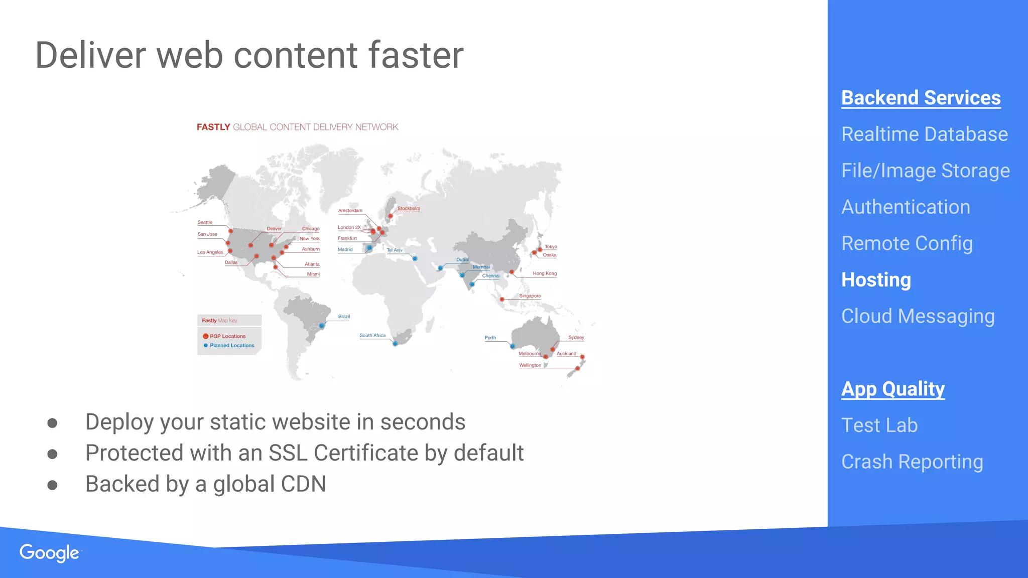 Source: Lorem ipsum dolor sit amet, consectetur adipiscing elit. Duis non erat sem
Proprietary + Confidential
Deliver web content faster
● Deploy your static website in seconds
● Protected with an SSL Certificate by default
● Backed by a global CDN
Backend Services
Realtime Database
File/Image Storage
Authentication
Remote Config
Hosting
Cloud Messaging
App Quality
Test Lab
Crash Reporting
 