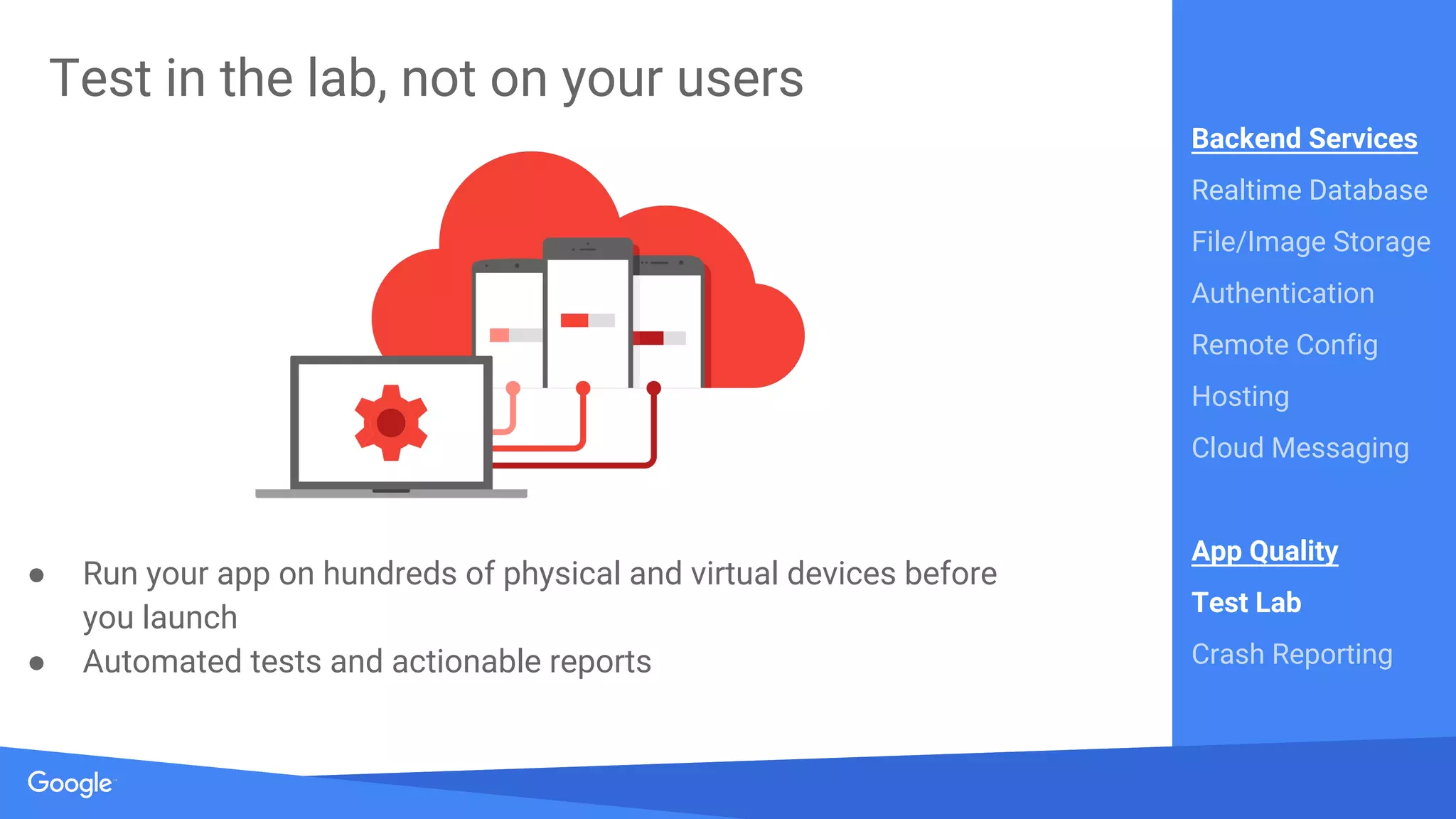 Source: Lorem ipsum dolor sit amet, consectetur adipiscing elit. Duis non erat sem
Proprietary + Confidential
Test in the lab, not on your users
● Run your app on hundreds of physical and virtual devices before
you launch
● Automated tests and actionable reports
Backend Services
Realtime Database
File/Image Storage
Authentication
Remote Config
Hosting
Cloud Messaging
App Quality
Test Lab
Crash Reporting
 