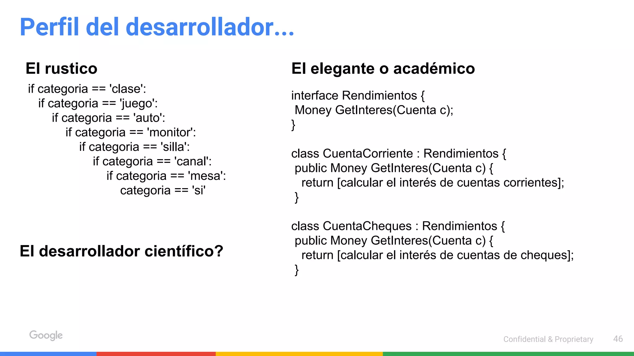 Confidential & Proprietary 46
Perfil del desarrollador...
El rustico El elegante o académico
interface Rendimientos {
Money GetInteres(Cuenta c);
}
class CuentaCorriente : Rendimientos {
public Money GetInteres(Cuenta c) {
return [calcular el interés de cuentas corrientes];
}
class CuentaCheques : Rendimientos {
public Money GetInteres(Cuenta c) {
return [calcular el interés de cuentas de cheques];
}
if categoria == 'clase':
if categoria == 'juego':
if categoria == 'auto':
if categoria == 'monitor':
if categoria == 'silla':
if categoria == 'canal':
if categoria == 'mesa':
categoria == 'si'
El desarrollador científico?
 