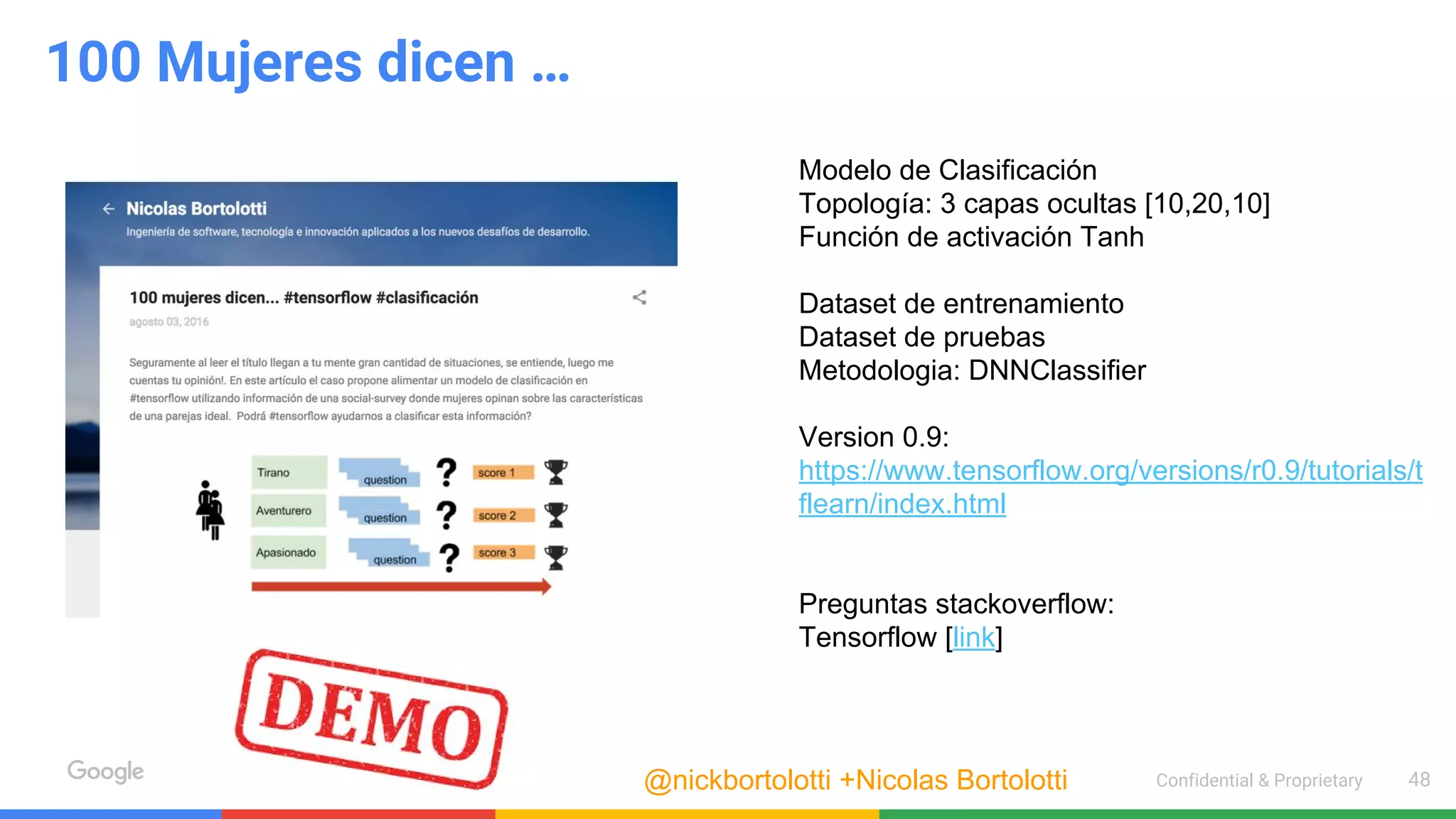 Confidential & Proprietary 48
100 Mujeres dicen …
Modelo de Clasificación
Topología: 3 capas ocultas [10,20,10]
Función de activación Tanh
Dataset de entrenamiento
Dataset de pruebas
Metodologia: DNNClassifier
Version 0.9:
https://www.tensorflow.org/versions/r0.9/tutorials/t
flearn/index.html
Preguntas stackoverflow:
Tensorflow [link]
@nickbortolotti +Nicolas Bortolotti
 