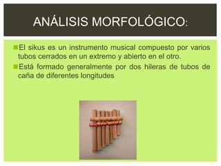 ◼El sikus es un instrumento musical compuesto por varios
tubos cerrados en un extremo y abierto en el otro.
◼Está formado generalmente por dos hileras de tubos de
caña de diferentes longitudes
ANÁLISIS MORFOLÓGICO:
 
