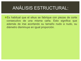 ◼Es habitual que el sikus se fabrique con piezas de corte
consecutivo de una misma caña. Esto significa que
además de irse acortando su tamaño nudo a nudo, su
diámetro disminuye en igual proporción.
ANÁLISIS ESTRUCTURAL:
 