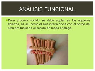 ◼Para producir sonido se debe soplar en los agujeros
abiertos, es así como el aire interacciona con el borde del
tubo produciendo el sonido de modo análogo.
ANÁLISIS FUNCIONAL:
 