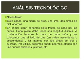 ◼Necesitarás:
◼Siete cañas, una sierra de arco, una lima, dos cintas de
piel, adornos.
◼En primer lugar, cortamos siete trozos de caña por los
nudos. Cada pieza debe tener una longitud distinta. A
continuación limamos la boca de cada caña y las
colocamos una al lado de otra (en orden ascendente o
descendente) y las atamos con las cintas de piel o
cuerdas. Por último, podemos añadir adornos, atando con
una cuerda abalorios, plumas, etc.
ANÁLISIS TECNOLÓGICO:
 