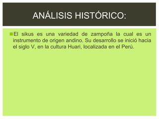 ◼El sikus es una variedad de zampoña la cual es un
instrumento de origen andino. Su desarrollo se inició hacia
el siglo V, en la cultura Huari, localizada en el Perú.
ANÁLISIS HISTÓRICO:
 