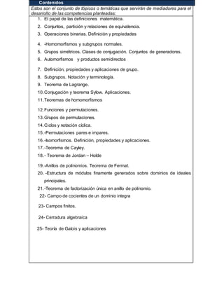 IV. Contenidos
Estos son el conjunto de tópicos o temáticas que servirán de mediadores para el
desarrollo de las competencias planteadas:
1. El papel de las definiciones matemática.
2. Conjuntos, partición y relaciones de equivalencia.
3. Operaciones binarias. Definición y propiedades
4. -Homomorfismos y subgrupos normales.
5. Grupos simétricos. Clases de conjugación. Conjuntos de generadores.
6. Automorfismos y productos semidirectos
7. Definición, propiedades y aplicaciones de grupo.
8. Subgrupos. Notación y terminología.
9. Teorema de Lagrange.
10.Conjugación y teorema Sylow. Aplicaciones.
11.Teoremas de homomorfismos
12.Funciones y permutaciones.
13.Grupos de permutaciones.
14.Ciclos y notación cíclica.
15.-Permutaciones pares e impares.
16.-Isomorfismos. Definición, propiedades y aplicaciones.
17.-Teorema de Cayley.
18.- Teorema de Jordan – Holde
19.-Anillos de polinomios. Teorema de Fermat.
20. -Estructura de módulos finamente generados sobre dominios de ideales
principales.
21.-Teorema de factorización única en anillo de polinomio.
22- Campo de cocientes de un dominio integra
23- Campos finitos.
24- Cerradura algebraica
25- Teoría de Galois y aplicaciones
22.
 