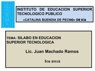 INSTITUTO DE EDUCACION SUPERIOR
    TECNOLOGICO PUBLICO
       «CATALINA BUENDIA DE PECHO» DE ICA




TEMA: SILABO EN EDUCACION
SUPERIOR TECNOLOGICA

        Lic. Juan Machado Ramos

                  Ica 2012
 