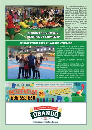 El Silbato 17La pasada semana tuvo lu-
gar la clausura de la Es-
cuela Municipal de Baloncesto
que dirige el Club Baloncesto
Utrera. A la misma asistió el
Alcalde José Mª Villalobos, el
Delegado de Deportes, Anto-
nio Villalba, La Delegada de
Hacienda, Tamara Casal y el
Concejal por el PP, Fernando
Torres.
Ésta, ha contado este año
con 170 niños de siete escue-
las diferentes, comenzando en
octubre y finalizando este mes
de mayo, y realizando una Liga
de Colegios que se ha desarro-
llado entre enero y mayo.
clausura de la escuela
municipal de baloncesto
El pasado fin de semana el karate
utrerano volvió a brillar fuera de nuestras
fronteras, concretamente en Negreira
(Galicia), en la disputa de la Copa Akai
Ryu, en la que de nuevo los karatecas
utreranos volvieron cargados de meda-
llas-
-Alejandra, Oro en Katas y Bronce en
Kumite.
-David, Plata en Katas y Plata en Ku-
mite (peleando en dos pesos más gran-
des que el suyo)
Además esta misma semana hemos
conocido la gran noticia de que ambos
han sido seleccionados por el combina-
do nacional de su categoría. Enhorabue-
na a ambos y a su club, el On Sport.
nuevos éxitos para el kárate utrerano
 