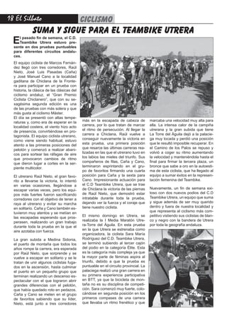 18 El Silbato ciclismo
El pasado fin de semana, el C.D.
Teambike Utrera estuvo pre-
sente en dos pruebas puntuables
para diferentes circuitos andalu-
ces.
El equipo ciclista de Marcos Fernán-
dez llegó con tres corredores, Raúl
Nieto, José Luis Pasadas (Caña)
y José Manuel Cano a la localidad
gaditana de Chiclana de la Fronte-
ra para participar en un prueba con
historia, la clásica de las clásicas del
ciclismo andaluz, el “Gran Premio
Ciclista Chiclanero”, que con su se-
xagésima segunda edición es una
de las pruebas con más solera y que
más gusta al ciclismo Máster.
El día se presentó con altas tempe-
raturas y, como era de esperar en la
localidad costera, el viento hizo acto
de presencia, convirtiéndose en pro-
tagonista. El equipo ciclista utrerano,
como viene siendo habitual, estuvo
atento a las primeras posiciones del
pelotón y comenzó a realizar abani-
cos para sortear las ráfagas de aire
que provocaron cambios de ritmo
que dieron lugar a cortes en la ser-
piente multicolor.
El utrerano Raúl Nieto, el gran favo-
rito a llevarse la victoria, lo intentó
en varias ocasiones, llegándose a
escapar varias veces, pero los equi-
pos más fuertes fueron sacrificando
corredores con el objetivo de tener a
raya al utrerano y evitar su marcha
en solitario. Caña y Cano también es-
tuvieron muy atentos y se metían en
las escapadas esperando que pros-
perasen, realizando un gran trabajo
durante toda la prueba en la que el
aire azotaba con fuerza.
La gran subida a Medina Sidonia,
el puerto de montaña que todos los
años rompe la carrera, era esperada
por Raúl Nieto, que sorprende y se
vuelve a escapar en solitario y se le
tratan de unir algunos ciclistas fuga-
dos en la ascensión, hasta culminar
el puerto en un pequeño grupo que
terminan realizando un descenso es-
pectacular con el que lograron abrir
grandes diferencias con el pelotón,
que había quedado roto en pedazos.
Caña y Cano se meten en el grupo
de favoritos sabiendo que su líder,
Nieto, está junto a tres corredores
suma y sigue para el teambike utrera
más en la escapada de cabeza de
carrera, por lo que tratan de marcar
el ritmo de persecución. Al llegar la
carrera a Chiclana, Raúl vuelve a
conseguir nuevamente la victoria en
esta prueba, una primera posición
que resarce las últimas carreras rea-
lizadas en las que el utrerano tuvo en
los labios las mieles del triunfo. Sus
compañeros de filas, Caña y Cano,
terminaron esprintando en el gru-
po de favoritos firmando una cuarta
posición para Caña y la sexta para
Cano. Impresionante actuación para
el C.D Teambike Utrera, que se trae
de Chiclana la victoria de las piernas
de Raúl Nieto, que demostró estar
intratable durante toda la prueba,
dejando ver la fuerza y el coraje que
tiene nuestro ciclista.
El mismo domingo en Utrera, se
realizaba la I Media Maratón Utre-
ra-Torre del Águila. En esta prueba
en la que Utrera se estrenaba como
organizadora, la ciclista Sara María
Rodríguez del C.D. Teambike Utrera,
se terminó subiendo al tercer cajón
del podio en la categoría Élite. Esta
es la categoría más compleja ya que
la mayor parte de féminas aspira al
triunfo, debido a que la prueba es
puntuable en el circuito provincial. La
palaciega realizó una gran carrera en
su primera experiencia participativa
en BTT, ya que la bicicleta de mon-
taña no es su disciplina de competi-
ción. Sara comenzó muy fuerte, colo-
cándose en segunda posición en los
primeros compases de una carrera
que llevaba un ritmo frenético y que
marcaba una velocidad muy alta para
ella. La intensa calor de la campiña
utrerana y la gran subida que tiene
La Torre del Águila dejó a la palacie-
ga muy tocada y perdió una posición
que le resultó imposible recuperar. En
el Camino de los Palos se repuso y
volvió a coger su ritmo aumentando
la velocidad y manteniéndola hasta el
final para firmar la tercera plaza, un
bronce que sabe a oro en la autoesti-
ma de esta ciclista, que ha llegado al
equipo a sumar éxitos en la represen-
tación femenina del Teambike.
Nuevamente, un fin de semana exi-
toso con dos nuevos podios del C.D
Teambike Utrera, un equipo que suma
y sigue además de ser muy querido
dentro y fuera de nuestra localidad y
que representa al ciclismo más com-
petitivo vistiendo sus ciclistas de blan-
co y negro con la bandera de Utrera
por toda la geografía andaluza.
 