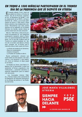 El pasado sábado 18 de  mayo de 
se celebró en Utrera  el Torneo de
Fútbol  Día  de la Provincia, organiza-
do por  la Diputación de Sevilla  y con
la colaboración de la RFAF y el Ayun-
tamiento de  Utrera, y en el que parti-
ciparon en torno a 1.000 niños y niñas
dando colorido a las instalaciones utre-
ranas. Recordemos que este evento
siempre se ha realizado en el Estadio
Olímpico de Sevilla, siendo Utrera la
primera sede fuera de esta ubicación.
Más de  1000 niños y niñas de la pro-
vincia encuadrados en  las categorías
prebenjamín, benjamín, alevín y feme-
nino, con aproximadamente 2500 fami-
liares, con lo que ello conlleva para el
Turismo en nuestra localidad, se  die-
ron cita  en el San Juan Bosco y Anexo
para  competir  por  el Torneo, que fi-
nalmente obtuvo este cuadro de honor:
- La Roda de Andalucía en femenino.
- Alanís en prebenjamín
- Arahal en benjamín
- La Puebla de Cazalla en alevín.
Buena participación utrerana que
contó hasta con tres equipos, dos mas-
culinos y uno femenino, y que realiza-
ron, como es habitual, un digno papel
en el mismo.
 El Alcalde de Utrera José María Vi-
llalobos dio la bienvenida a todos los
asistentes  al Torneo y agradeció a  las 
instituciones  y personal voluntario su
especial colaboración para la realiza-
ción del evento.
 Los Concejales Antonio Villal-
ba  y Tamara Casal  junto a personal de 
la Delegación de Deportes participaron
en la entrega de premios a  los finalis-
tas del torneo.
en torno a 1000 niños/as participaron en el torneo
día de la provincia que se disputó en utrera
 