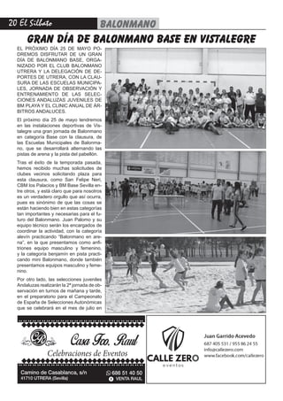 20 El Silbato balonmano
Camino de Casablanca, s/n
41710 UTRERA (Sevilla)
686 51 40 50
VENTA RAUL
Celebraciones de Eventos
EL PRÓXIMO DÍA 25 DE MAYO PO-
DREMOS DISFRUTAR DE UN GRAN
DÍA DE BALONMANO BASE, ORGA-
NIZADO POR EL CLUB BALONMANO
UTRERA Y LA DELEGACIÓN DE DE-
PORTES DE UTRERA, CON LA CLAU-
SURA DE LAS ESCUELAS MUNICIPA-
LES, JORNADA DE OBSERVACIÓN Y
ENTRENAMIENTO DE LAS SELEC-
CIONES ANDALUZAS JUVENILES DE
BM PLAYA Y EL CLINIC ANUAL DE ÁR-
BITROS ANDALUCES.
El próximo día 25 de mayo tendremos
en las instalaciones deportivas de Vis-
talegre una gran jornada de Balonmano
en categoría Base con la clausura, de
las Escuelas Municipales de Balonma-
no, que se desarrollará alternando las
pistas de arena y la pista del pabellón.
Tras el éxito de la temporada pasada,
hemos recibido muchas solicitudes de
clubes vecinos solicitando plaza para
esta clausura, como San Felipe Neri,
CBM los Palacios y BM Base Sevilla en-
tre otros, y está claro que para nosotros
es un verdadero orgullo que así ocurra,
pues es sinónimo de que las cosas se
están haciendo bien en estas categorías
tan importantes y necesarias para el fu-
turo del Balonmano. Juan Palomo y su
equipo técnico serán los encargados de
coordinar la actividad, con la categoría
alevín practicando “Balonmano en are-
na”, en la que presentamos como anfi-
triones equipo masculino y femenino,
y la categoría benjamín en pista practi-
cando mini Balonmano, donde también
presentamos equipos masculino y feme-
nino.
Por otro lado, las selecciones juveniles
Andaluzas realizarán la 2ª jornada de ob-
servación en turnos de mañana y tarde,
en el preparatorio para el Campeonato
de España de Selecciones Autonómicas
que se celebrará en el mes de julio en
gran día de balonmano base en vistalegre
 