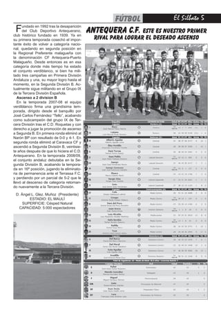 El Silbato 5fútbol
Fundado en 1992 tras la desaparición
del Club Deportivo Antequerano,
club histórico fundado en 1939. Ya en
su primera temporada cosechó el impor-
tante éxito de volver a categoría nacio-
nal, quedando en segunda posición en
la Regional Preferente malagueña con
la denominación CF Antequera-Puerto
Malagueño. Desde entonces es en esa
categoría donde más tiempo ha estado
el conjunto verdiblanco, si bien ha mili-
tado tres campañas en Primera División
Andaluza y una, su mayor logro hasta el
momento, en la Segunda División B. Ac-
tualmente sigue militando en el Grupo IX
de la Tercera División Española.
Ascenso a 2 division B
En la temporada 2007-08 el equipo
verdiblanco firma una grandísima tem-
porada, dirigido desde el banquillo por
José Carlos Fernández “Tello”, acabando
como subcampeón del grupo IX de Ter-
cera División tras el C.D. Roquetas y con
derecho a jugar la promoción de ascenso
a Segunda B. En primera ronda eliminó al
Narón BP con resultado de 0-0 y 4-1. En
segunda ronda eliminó al Caravaca CF y
ascendió a Segunda División B, veintisie-
te años después de que lo hiciera el C.D.
Antequerano. En la temporada 2008/09,
el conjunto andaluz debutaba en la Se-
gunda División B, acabando la tempora-
da en 16ª posición, jugando la eliminato-
ria de permanencia ante el Terrassa F.C.
y perdiendo por un parcial de 5-2 que le
llevó al descenso de categoría retornan-
do nuevamente a la Tercera División.
D. Ángel L. Glez. Muñoz (Presidente)
ESTADIO: EL MAULÍ
SUPERFICIE: Césped Natural
CAPACIDAD: 5.000 espectadores 
antequera c.f. este es nuestro primer
rival para lograr el deseado ascenso
 