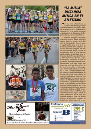 6 El Silbato
Con una tarde extraordinaria en
cuanto a climatología y un gran
ambiente deportivo se celebró el pa-
sado 18 de mayo la 1ª Milla Paseo de
Consolación. Una prueba deportiva
organizada por la Delegación de De-
portes del Ayuntamiento de Utrera.
El escenario escogido fue el lugar
que le dio nombre a este magnífico
evento deportivo, nuestro gran Pa-
seo de Consolación. Poco a poco
y a partir de las siete de la tarde se
fueron acercando a los aledaños de
la zona de salida y llegada los atle-
tas participantes, entre los que se
encontraban niños y niñas venidos
desde pueblos cercanos así como at-
letas del Club Utrerano de Atletismo
y del Colegio Tierno Galván. La pri-
mera carrera comenzó a las siete de
la tarde y le siguieron muchas más,
dependiendo de la edad de los par-
ticipantes, hasta que llegó la hora de
las carreras absolutas en las que po-
dían formar parte atletas a partir de
los 15 años. La respuesta de los atle-
tas sevillanos ante el llamamiento de
la organización fue extraordinaria, ya
que tuvimos la suerte de contar con
deportistas de nivel nacional como es
el caso de Alberto Guerrero Gascón,
Campeón de España de la categoría
junior, que finalmente resultó ser el
vencedor de la prueba en una lucha
final llena de emoción con el segundo
clasificado, el atleta del Club Utrera-
no de Atletismo Juan José Alfaro, que
demostró estar en un gran estado de
forma terminando en un más que
meritorio segundo lugar. La tercera
posición la ocupó otro campeón de
España en categoría juvenil, el cos-
“la milla”
distancia
mítica en el
atletismo
SEGUIMOS CON
NUESTRA OFERTA
 