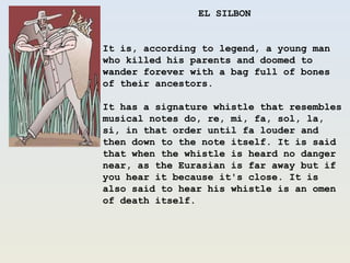 EL SILBON It is, according to legend, a young man who killed his parents and doomed to wander forever with a bag full of bones of their ancestors. It has a signature whistle that resembles musical notes do, re, mi, fa, sol, la, si, in that order until fa louder and then down to the note itself. It is said that when the whistle is heard no danger near, as the Eurasian is far away but if you hear it because it&apos;s close. It is also said to hear his whistle is an omen of death itself.  