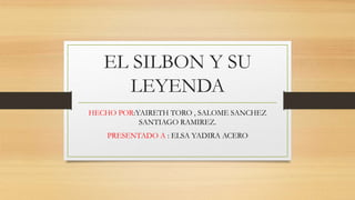 EL SILBON Y SU
LEYENDA
HECHO POR:YAIRETH TORO , SALOME SANCHEZ
SANTIAGO RAMIREZ.
PRESENTADO A : ELSA YADIRA ACERO
 