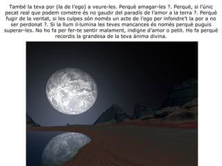 També la teva por (la de l’ego) a veure-les. Perquè amagar-les ?. Perquè, si l’únic pecat real que podem cometre és no gaudir del paradís de l’amor a la terra ?. Perquè fugir de la veritat, si les culpes són només un acte de l’ego per infondre’t la por a no ser perdonat ?. Si la llum il·lumina les teves mancances és només perquè puguis superar-les. No ho fa per fer-te sentir malament, indigne d’amor o petit. Ho fa perquè recordis la grandesa de la teva ànima divina. 