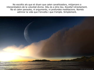 No escoltis als que et diuen que calen canalitzadors, mitjancers o interpretadors de la voluntat divina. Déu és a dins teu. Escolta’l directament. No et calen paraules, ni arguments, ni profundes meditacions. Només admirar la vida que t’envolta i que t’omple. Simplement. 