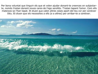 Per bona voluntat que tinguin els que et volen ajudar donant-te creences on subjectar-te, només t’estan donant noves cares de l’ego sorollós. T’estan tapant l’amor. Com ells mateixos se l’han tapat. Et diuen que calen altres coses apart del teu cor per conèixer Déu. Et diuen que els necessites a ells (o a altres) per arribar-te a conèixer. 