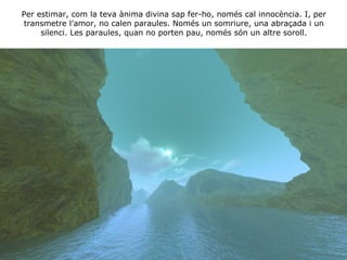 Per estimar, com la teva ànima divina sap fer-ho, només cal innocència. I, per transmetre l’amor, no calen paraules. Només un somriure, una abraçada i un silenci. Les paraules, quan no porten pau, només són un altre soroll. 