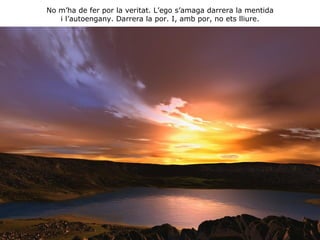 No m’ha de fer por la veritat. L’ego s’amaga darrera la mentida i l’autoengany. Darrera la por. I, amb por, no ets lliure. 