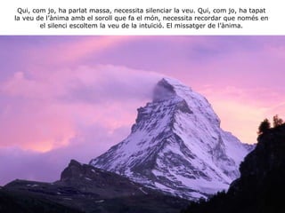 Qui, com jo, ha parlat massa, necessita silenciar la veu. Qui, com jo, ha tapat la veu de l’ànima amb el soroll que fa el món, necessita recordar que només en el silenci escoltem la veu de la intuïció. El missatger de l’ànima. 