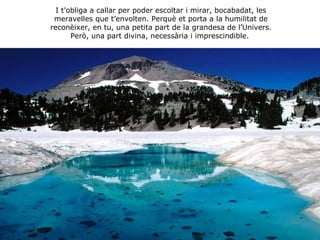 I t’obliga a callar per poder escoltar i mirar, bocabadat, les meravelles que t’envolten. Perquè et porta a la humilitat de reconèixer, en tu, una petita part de la grandesa de l’Univers. Però, una part divina, necessària i imprescindible.   