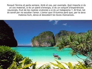 Perquè l’ànima et parla sempre. Amb el cos, per exemple. Què importa si és un cos material, si és un patró d’energia, si és un conjunt d’experiències neuronals, fruit de les nostres vivències o si és un holograma ?. Al final, tot és soroll per no escoltar l’amor. L’amor que t’il·lumina però que, per la seva mateixa llum, deixa al descobert les teves mancances. 