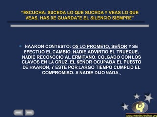 “ ESCUCHA: SUCEDA LO QUE SUCEDA Y VEAS LO QUE VEAS, HAS DE GUARDATE EL SILENCIO SIEMPRE” HAAKON CONTESTO:  OS LO PROMETO, SEÑOR  Y SE EFECTUO EL CAMBIO. NADIE ADVIRTIO EL TRUEQUE. NADIE RECONOCIO AL ERMITAÑO, COLGADO CON LOS CLAVOS EN LA CRUZ. EL SEÑOR OCUPABA EL PUESTO DE HAAKON, Y ESTE POR LARGO TIEMPO CUMPLIO EL COMPROMISO. A NADIE DIJO NADA.   
