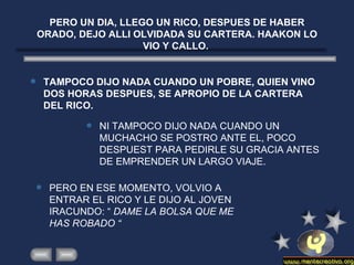 PERO UN DIA, LLEGO UN RICO, DESPUES DE HABER ORADO, DEJO ALLI OLVIDADA SU CARTERA. HAAKON LO VIO Y CALLO.  TAMPOCO DIJO NADA CUANDO UN POBRE, QUIEN VINO DOS HORAS DESPUES, SE APROPIO DE LA CARTERA DEL RICO. NI TAMPOCO DIJO NADA CUANDO UN MUCHACHO SE POSTRO ANTE EL, POCO DESPUEST PARA PEDIRLE SU GRACIA ANTES DE EMPRENDER UN LARGO VIAJE. PERO EN ESE MOMENTO, VOLVIO A ENTRAR EL RICO Y LE DIJO AL JOVEN IRACUNDO: “  DAME LA BOLSA QUE ME HAS ROBADO “  
