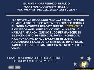 EL JOVEN SORPRENDIDO, REPLICO:  “  NO HE ROBADO NINGUNA BOLSA.”  “ NO MIENTAS, DEVUELVEMELA ENSEGUIDA “ “ LE REPITO NO HE ROBADO NINGUNA BOLSA”  AFIRMO EL MUCHACHO. EL RICO ARREMETIO FURIOSO CONTRA EL. SONO ENTONCES UNA VOZ FUERTE :  “DETENTE”  EL RICO MIRO HACIA ARRIBA Y VIO QUE LA IMAGEN LE HABLABA. HAAKON, QUE NO PUDO PERMANECER EN SILENCIO, GRITO, DEFENDIO AL JOVEN, INCREPO AL RICO POR LA FALSA ACUSACION. ESTE QUEDO ANONADADO Y SALIO DE  LA ERMITA. EL JOVEN SALIO TAMBIEN, PORQUE TENIA PRISA PARA EMPRENDER SU VIAJE. CUANDO LA ERMITA QUEDO SOLA, CRISTO SE DIRIJIO A SU SIERVO Y LE DIJO: 
