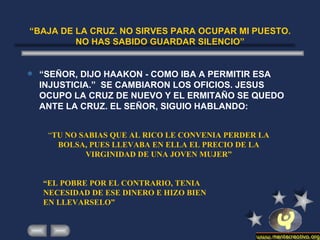 “ BAJA DE LA CRUZ. NO SIRVES PARA OCUPAR MI PUESTO. NO HAS SABIDO GUARDAR SILENCIO” “ SEÑOR, DIJO HAAKON - COMO IBA A PERMITIR ESA INJUSTICIA.”  SE CAMBIARON LOS OFICIOS. JESUS OCUPO LA CRUZ DE NUEVO Y EL ERMITAÑO SE QUEDO ANTE LA CRUZ. EL SEÑOR, SIGUIO HABLANDO: “ TU NO SABIAS QUE AL RICO LE CONVENIA PERDER LA BOLSA, PUES LLEVABA EN ELLA EL PRECIO DE LA VIRGINIDAD DE UNA JOVEN MUJER” “ EL POBRE POR EL CONTRARIO, TENIA NECESIDAD DE ESE DINERO E HIZO BIEN EN LLEVARSELO” 
